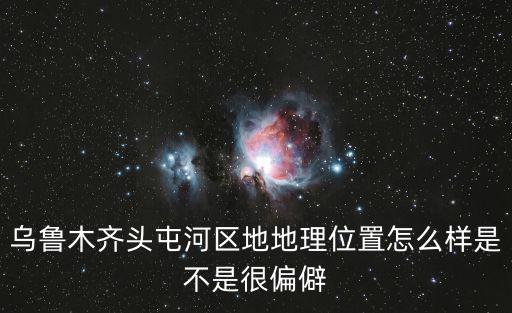 烏魯木齊頭屯河區(qū)，烏魯木齊頭屯河區(qū)地地理位置怎么樣是不是很偏僻