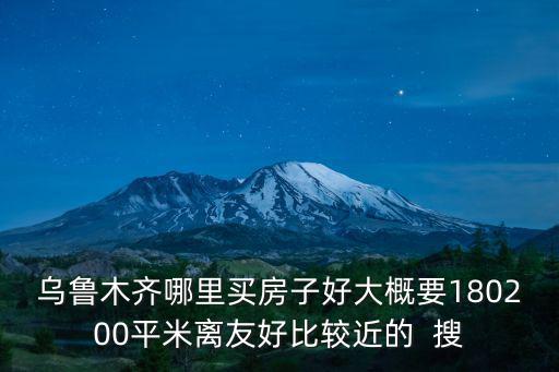 烏魯木齊買房，烏魯木齊哪里買房子好大概要180200平米離友好比較近的  搜