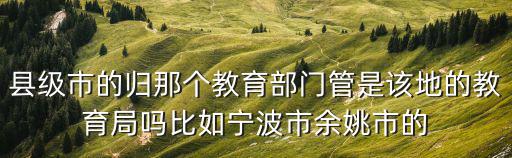 縣級市的歸那個教育部門管是該地的教育局嗎比如寧波市余姚市的