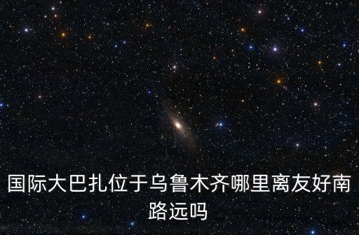 國際大巴扎位于烏魯木齊哪里離友好南路遠嗎