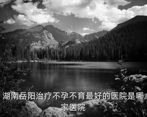 岳陽市中心醫(yī)院，湖南岳陽治療不孕不育最好的醫(yī)院是哪家醫(yī)院