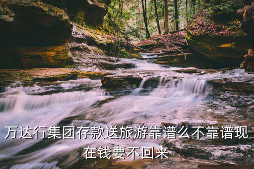 萬達(dá)行集團(tuán)存款送旅游靠譜么不靠譜現(xiàn)在錢要不回來