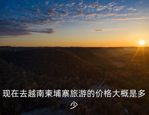 現(xiàn)在去越南柬埔寨旅游的價格大概是多少