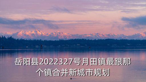 岳陽縣2022327號月田鎮最跟那個鎮合并新城市規劃