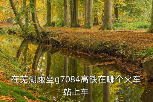 在蕪湖乘坐g7084高鐵在哪個火車站上車