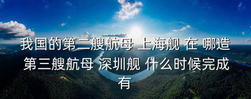 我國的第二艘航母 上海艦 在 哪造 第三艘航母 深圳艦 什么時候完成有