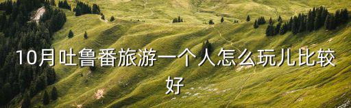 吐魯番攻略，10月吐魯番旅游一個人怎么玩兒比較好