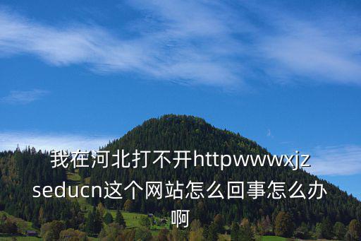 xjzs，我在河北打不開httpwwwxjzseducn這個網站怎么回事怎么辦啊
