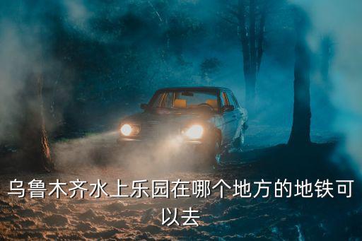烏魯木齊水上樂園在哪個地方的地鐵可以去
