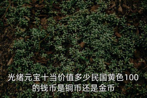 光緒元寶十當價值多少民國黃色100的錢幣是銅幣還是金幣