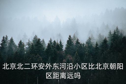 北京北二環安外東河沿小區比北京朝陽區距離遠嗎