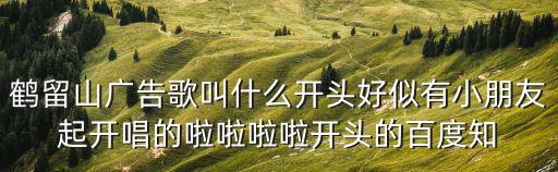 鶴留山廣告歌叫什么開(kāi)頭好似有小朋友起開(kāi)唱的啦啦啦啦開(kāi)頭的百度知