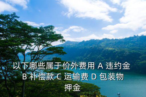 價外費用包括哪些，以下哪些屬于價外費用 A 違約金 B 補償款 C 運輸費 D 包裝物押金