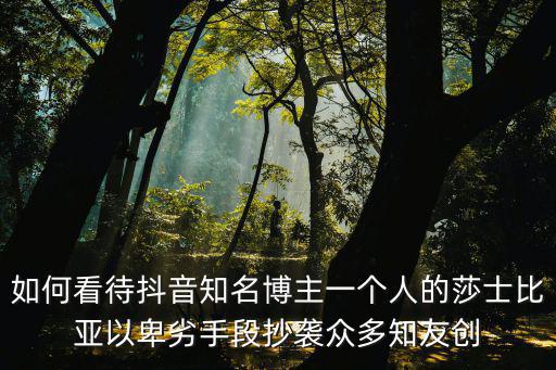 一個(gè)人的莎士比亞，如何看待抖音知名博主一個(gè)人的莎士比亞以卑劣手段抄襲眾多知友創(chuàng)