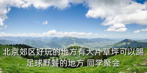 北京郊區(qū)好玩的地方有大片草坪可以踢足球野餐的地方 同學(xué)聚會(huì)