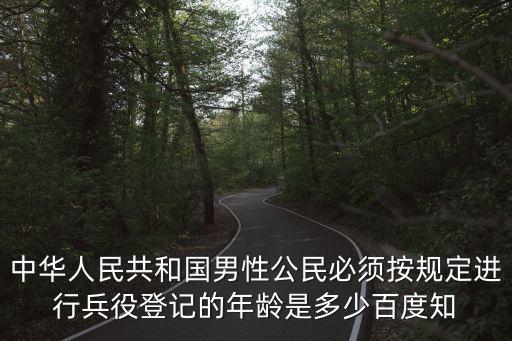 中華人民共和國男性公民必須按規定進行兵役登記的年齡是多少百度知
