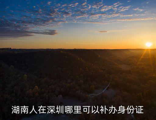 湖南人在深圳哪里可以補辦身份證