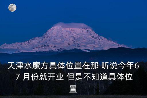 天津水魔方，天津水魔方具體位置在那 聽說今年6 7 月份就開業 但是不知道具體位置