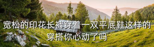 寬松的印花長褲穿著一雙平底鞋這樣的穿搭你心動了嗎