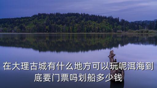 在大理古城有什么地方可以玩呢洱海到底要門票嗎劃船多少錢