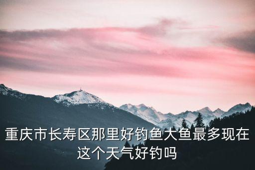 重慶市長壽區那里好釣魚大魚最多現在這個天氣好釣嗎