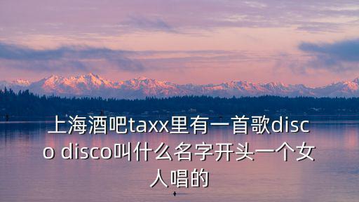 上海酒吧taxx里有一首歌disco disco叫什么名字開頭一個女人唱的