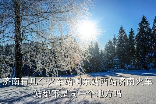 濟南有幾個火車站啊東站西站濟南火車站都不是同一個地方嗎