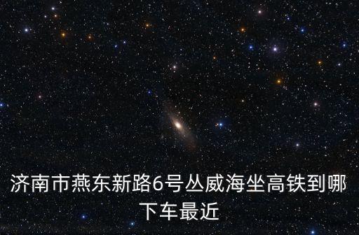 濟南市燕東新路6號叢威海坐高鐵到哪下車最近
