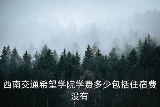 西南財經大學天府學院學費，西南交通希望學院學費多少包括住宿費沒有