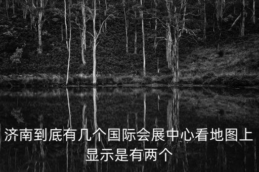 濟南展會，濟南到底有幾個國際會展中心看地圖上顯示是有兩個