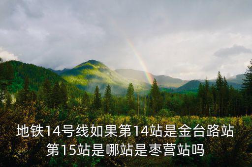 北京14號線地鐵線路圖，地鐵14號線如果第14站是金臺路站第15站是哪站是棗營站嗎