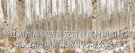 將軍關(guān)漂流，浙江湖州高鐵站到安吉縣章村鎮(zhèn)郎村將軍關(guān)探險漂流集散中心怎么乘車