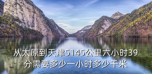 從太原到天津5145公里六小時39分需要多少一小時多少千米