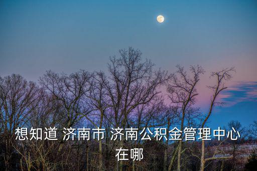 濟(jì)南公積金管理中心，濟(jì)南市公積金服務(wù)大廳在那