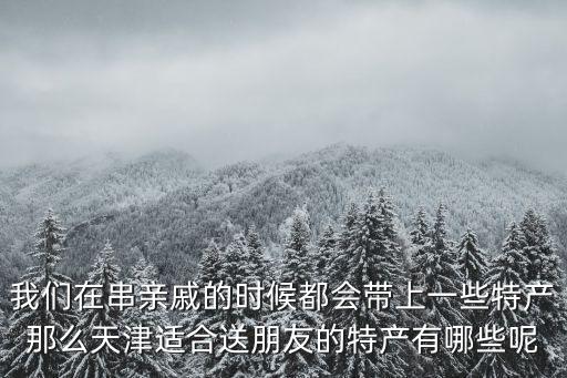 我們在串親戚的時候都會帶上一些特產(chǎn)那么天津適合送朋友的特產(chǎn)有哪些呢
