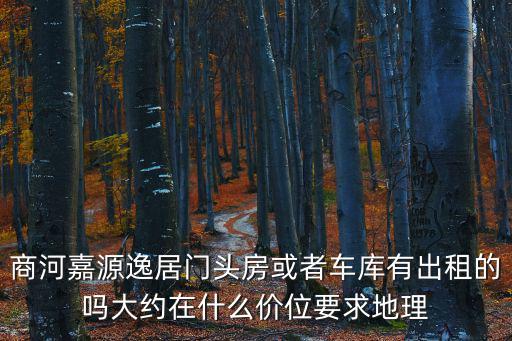 商河嘉源逸居門(mén)頭房或者車(chē)庫(kù)有出租的嗎大約在什么價(jià)位要求地理