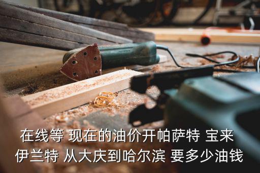 在線等 現在的油價開帕薩特 寶來 伊蘭特 從大慶到哈爾濱 要多少油錢