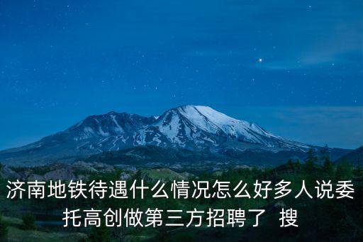 濟南地鐵待遇什么情況怎么好多人說委托高創做第三方招聘了  搜