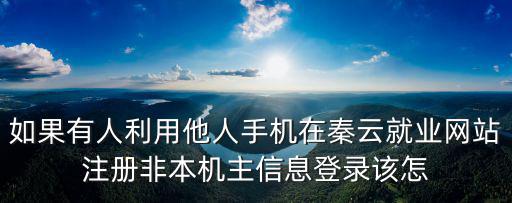 秦云就業，如果有人利用他人手機在秦云就業網站注冊非本機主信息登錄該怎