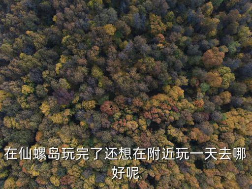 在仙螺島玩完了還想在附近玩一天去哪好呢