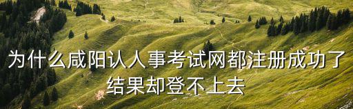 為什么咸陽認人事考試網都注冊成功了結果卻登不上去