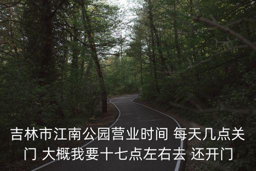 吉林市江南公園營業時間 每天幾點關門 大概我要十七點左右去 還開門