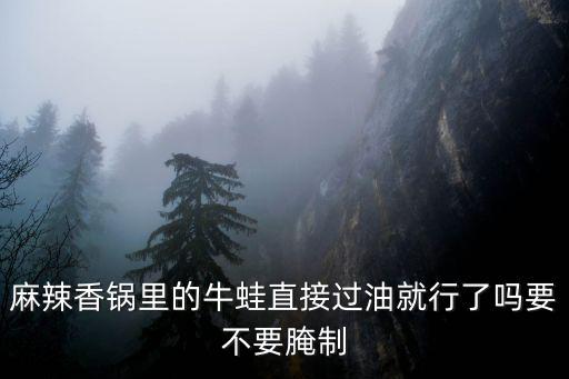 麻辣香鍋里的牛蛙直接過油就行了嗎要不要腌制