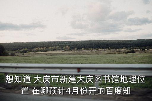 想知道 大慶市新建大慶圖書館地理位置 在哪預(yù)計4月份開的百度知