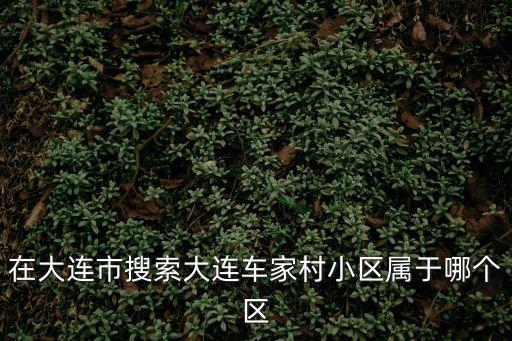 在大連市搜索大連車家村小區屬于哪個區