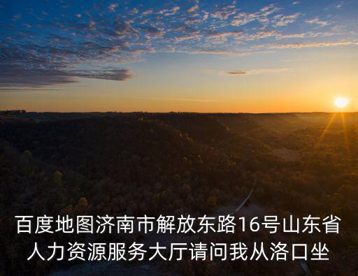 百度地圖濟南市解放東路16號山東省人力資源服務大廳請問我從洛口坐
