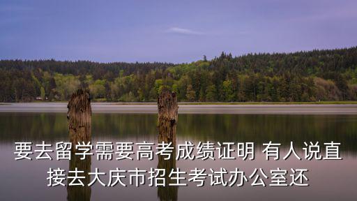 要去留學需要高考成績證明 有人說直接去大慶市招生考試辦公室還