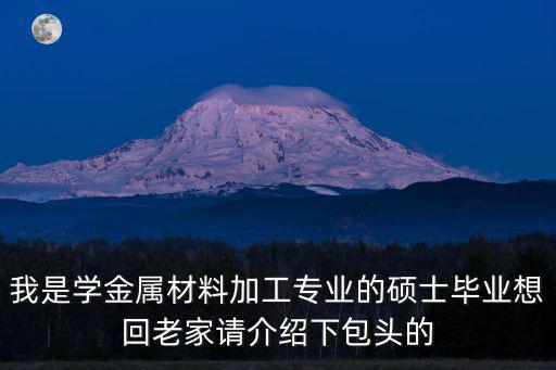 我是學金屬材料加工專業的碩士畢業想回老家請介紹下包頭的