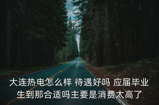 大連熱電，大連熱電怎么樣 待遇好嗎 應屆畢業生到那合適嗎主要是消費太高了