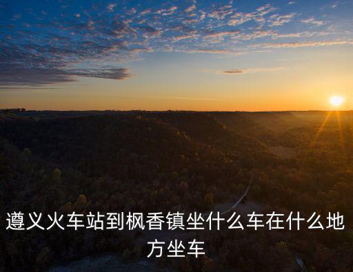 遵義火車站到楓香鎮坐什么車在什么地方坐車